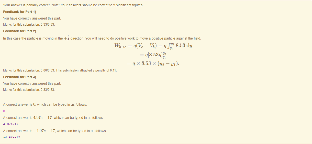 Machine generated alternative text:
Your answer is partially correct Note: Your answers should be correct to 3 significant figures. 
Feedback tor Part 1) 
You have correctly answered this part 
Marks for this submissiom 0.33/0.33. 
Feedback tor Part 2) 
In this case the particle is moving in the -Fj directiom You will need to do positive work to move a positive panicle against the field. 
- 8.53 dy 
q x 8.53 x (Y2 — Yl)• 
Marks for this submissiom 0.00/0.33. This submission attracted a penalty of 0.11 
Feedback tor Part 3) 
You have correctly answered this part 
Marks for this submissiom 0.33/0.33. 
A correct answer is 0, which can be typed in as follows: 
A correct answer is 4.97e — 17, which can be typed in as follows: 
4.972-17 
A correct answer —4.97e — 17, which can be typed in as follows: 
-4.972-17 
